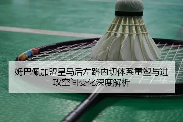 姆巴佩加盟皇马后左路内切体系重塑与进攻空间变化深度解析